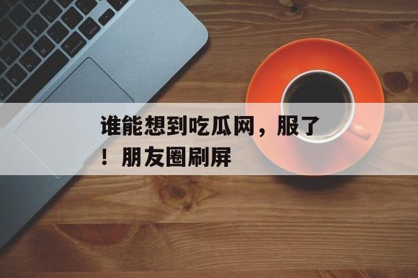 谁能想到吃瓜网，服了！朋友圈刷屏